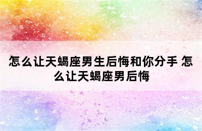 怎么让天蝎座男生后悔和你分手 怎么让天蝎座男后悔